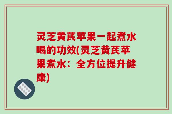 灵芝黄芪苹果一起煮水喝的功效(灵芝黄芪苹果煮水:全方位提升健康)-第1张图片-破壁灵芝孢子粉研究指南 灵芝黄芪苹果一起煮水喝的功效(灵芝黄芪苹果煮水:全方位提升健康)-第1张图片-破壁灵芝孢子粉研究指南