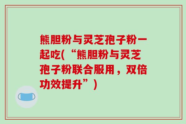 熊胆粉与灵芝孢子粉一起吃(“熊胆粉与灵芝孢子粉联合服用,双倍功效提升”)-第1张图片-破壁灵芝孢子粉研究指南 熊胆粉与灵芝孢子粉一起吃(“熊胆粉与灵芝孢子粉联合服用,双倍功效提升”)-第1张图片-破壁灵芝孢子粉研究指南