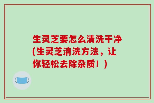 生灵芝要怎么清洗干净(生灵芝清洗方法，让你轻松去除杂质！)-第1张图片-破壁灵芝孢子粉研究指南