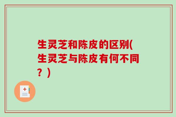 生灵芝和陈皮的区别(生灵芝与陈皮有何不同?)-第1张图片-破壁灵芝孢子粉研究指南 生灵芝和陈皮的区别(生灵芝与陈皮有何不同?)-第1张图片-破壁灵芝孢子粉研究指南