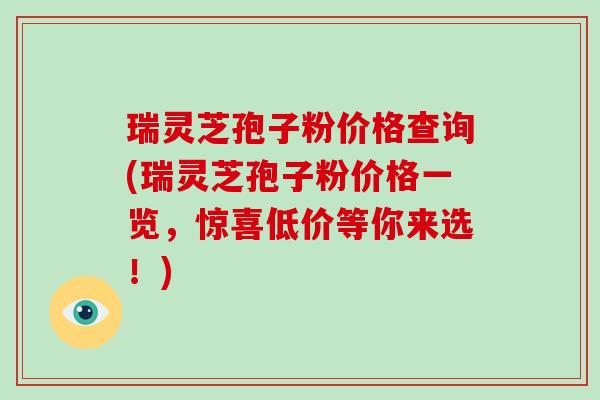 瑞灵芝孢子粉价格查询(瑞灵芝孢子粉价格一览,惊喜低价等你来选!)-第1张图片-破壁灵芝孢子粉研究指南 瑞灵芝孢子粉价格查询(瑞灵芝孢子粉价格一览,惊喜低价等你来选!)-第1张图片-破壁灵芝孢子粉研究指南