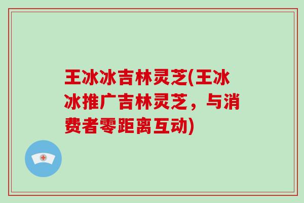 王冰冰吉林灵芝(王冰冰推广吉林灵芝,与消费者零距离互动)-第1张图片-破壁灵芝孢子粉研究指南 王冰冰吉林灵芝(王冰冰推广吉林灵芝,与消费者零距离互动)-第1张图片-破壁灵芝孢子粉研究指南