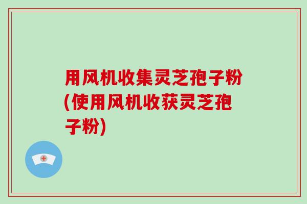 用风机收集灵芝孢子粉(使用风机收获灵芝孢子粉)-第1张图片-破壁灵芝孢子粉研究指南