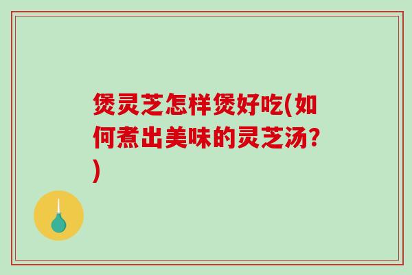 煲灵芝怎样煲好吃(如何煮出美味的灵芝汤？)-第1张图片-破壁灵芝孢子粉研究指南
