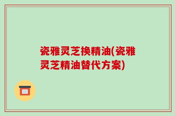 瓷雅灵芝换精油(瓷雅灵芝精油替代方案)-第1张图片-破壁灵芝孢子粉研究指南 瓷雅灵芝换精油(瓷雅灵芝精油替代方案)-第1张图片-破壁灵芝孢子粉研究指南