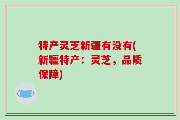 特产灵芝新疆有没有(新疆特产：灵芝，品质保障)-第1张图片-破壁灵芝孢子粉研究指南