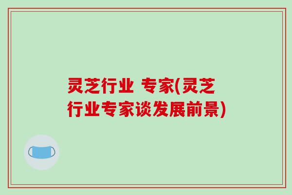 灵芝行业 专家(灵芝行业专家谈发展前景)-第1张图片-破壁灵芝孢子粉研究指南