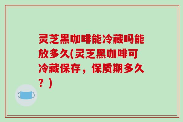 灵芝黑咖啡能冷藏吗能放多久(灵芝黑咖啡可冷藏保存，保质期多久？)-第1张图片-破壁灵芝孢子粉研究指南