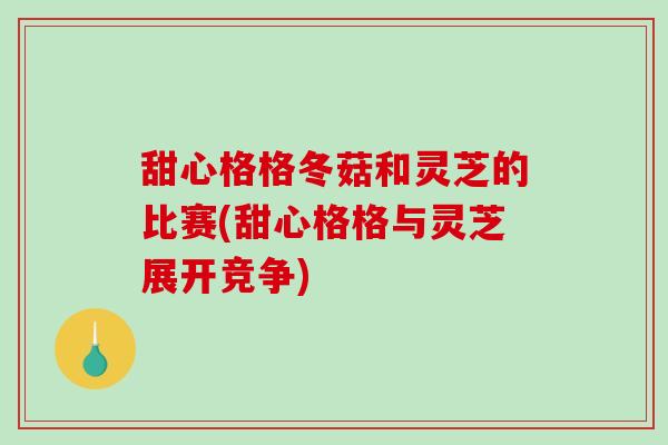 甜心格格冬菇和灵芝的比赛(甜心格格与灵芝展开竞争)-第1张图片-破壁灵芝孢子粉研究指南