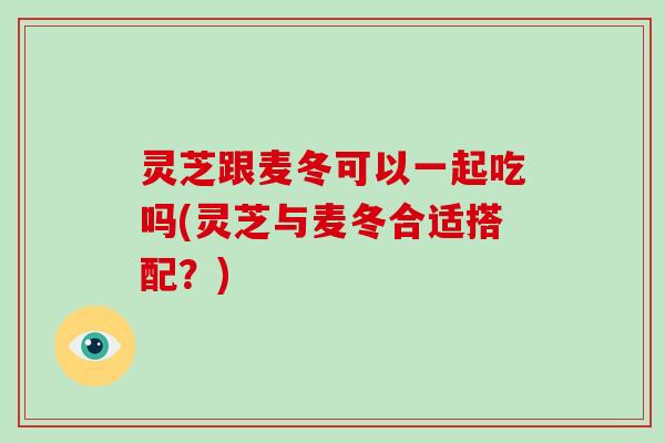 灵芝跟麦冬可以一起吃吗(灵芝与麦冬合适搭配？)-第1张图片-破壁灵芝孢子粉研究指南
