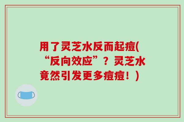 用了灵芝水反而起痘(“反向效应”？灵芝水竟然引发更多痘痘！)-第1张图片-破壁灵芝孢子粉研究指南