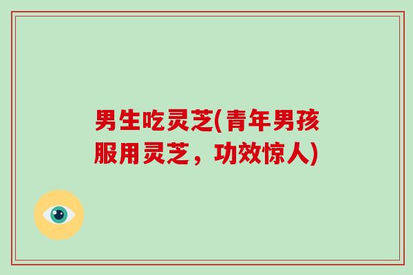 男生吃灵芝(青年男孩服用灵芝,功效惊人)-第1张图片-破壁灵芝孢子粉研究指南 男生吃灵芝(青年男孩服用灵芝,功效惊人)-第1张图片-破壁灵芝孢子粉研究指南
