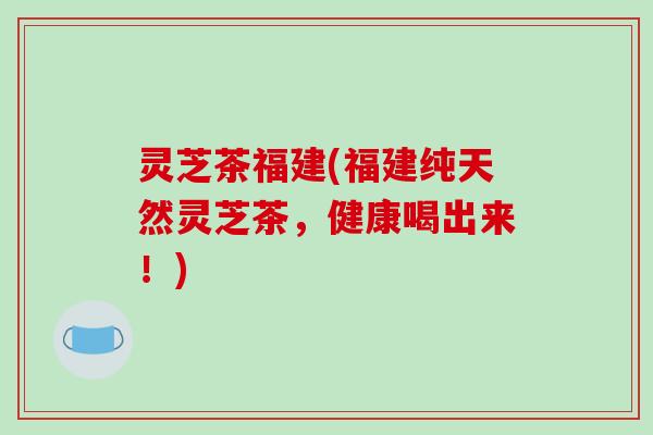 灵芝茶福建(福建纯天然灵芝茶，健康喝出来！)-第1张图片-破壁灵芝孢子粉研究指南