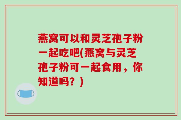 燕窝可以和灵芝孢子粉一起吃吧(燕窝与灵芝孢子粉可一起食用,你知道吗?)-第1张图片-破壁灵芝孢子粉研究指南 燕窝可以和灵芝孢子粉一起吃吧(燕窝与灵芝孢子粉可一起食用,你知道吗?)-第1张图片-破壁灵芝孢子粉研究指南