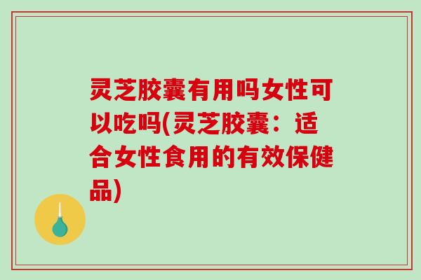 灵芝胶囊有用吗女性可以吃吗(灵芝胶囊：适合女性食用的有效保健品)-第1张图片-破壁灵芝孢子粉研究指南