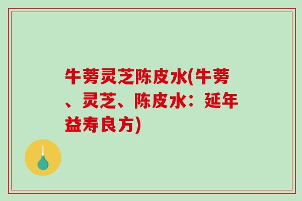 牛蒡灵芝陈皮水(牛蒡、灵芝、陈皮水：延年益寿良方)-第1张图片-破壁灵芝孢子粉研究指南