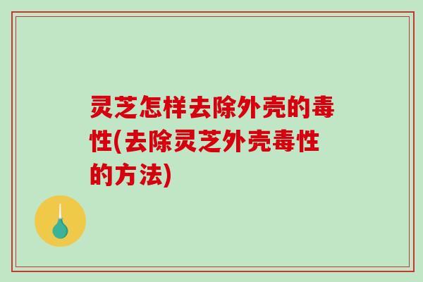 灵芝怎样去除外壳的毒性(去除灵芝外壳毒性的方法)-第1张图片-破壁灵芝孢子粉研究指南