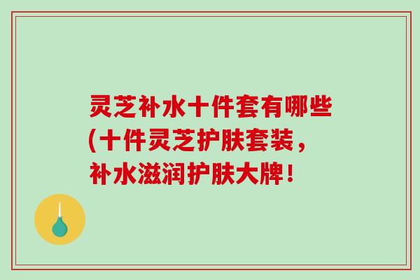 灵芝补水十件套有哪些(十件灵芝护肤套装，补水滋润护肤大牌！-第1张图片-破壁灵芝孢子粉研究指南