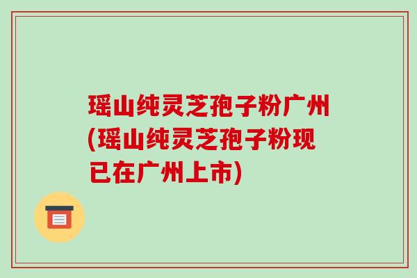 瑶山纯灵芝孢子粉广州(瑶山纯灵芝孢子粉现已在广州上市)-第1张图片-破壁灵芝孢子粉研究指南