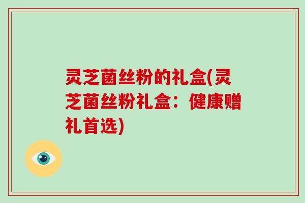 灵芝菌丝粉的礼盒(灵芝菌丝粉礼盒：健康赠礼首选)-第1张图片-破壁灵芝孢子粉研究指南