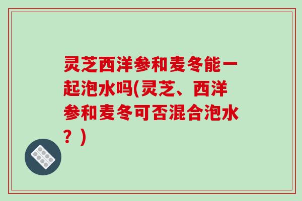 灵芝西洋参和麦冬能一起泡水吗(灵芝、西洋参和麦冬可否混合泡水?)-第1张图片-破壁灵芝孢子粉研究指南 灵芝西洋参和麦冬能一起泡水吗(灵芝、西洋参和麦冬可否混合泡水?)-第1张图片-破壁灵芝孢子粉研究指南