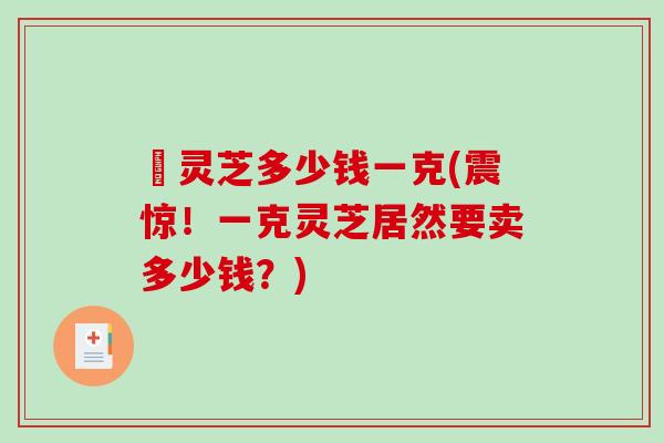 矴灵芝多少钱一克(震惊！一克灵芝居然要卖多少钱？)-第1张图片-破壁灵芝孢子粉研究指南