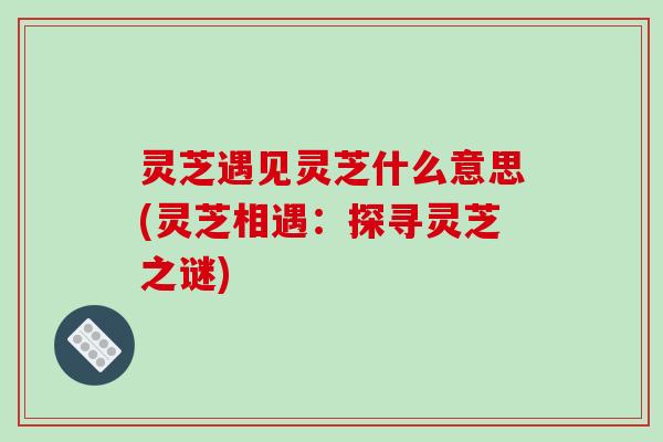 灵芝遇见灵芝什么意思(灵芝相遇：探寻灵芝之谜)-第1张图片-破壁灵芝孢子粉研究指南
