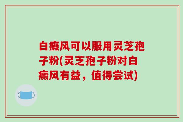 白癜风可以服用灵芝孢子粉(灵芝孢子粉对白癜风有益,值得尝试)-第1张图片-破壁灵芝孢子粉研究指南 白癜风可以服用灵芝孢子粉(灵芝孢子粉对白癜风有益,值得尝试)-第1张图片-破壁灵芝孢子粉研究指南