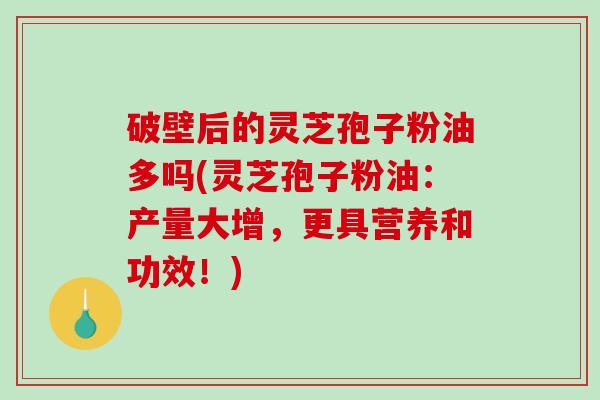 破壁后的灵芝孢子粉油多吗(灵芝孢子粉油：产量大增，更具营养和功效！)-第1张图片-破壁灵芝孢子粉研究指南