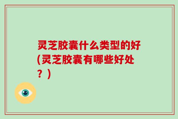 灵芝胶囊什么类型的好(灵芝胶囊有哪些好处？)-第1张图片-破壁灵芝孢子粉研究指南