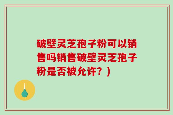 破壁灵芝孢子粉可以销售吗销售破壁灵芝孢子粉是否被允许？)-第1张图片-破壁灵芝孢子粉研究指南