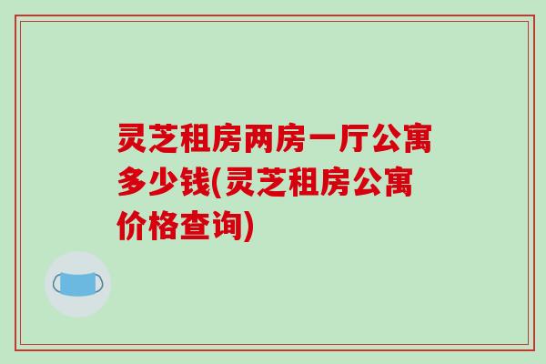 灵芝租房两房一厅公寓多少钱(灵芝租房公寓价格查询)-第1张图片-破壁灵芝孢子粉研究指南 灵芝租房两房一厅公寓多少钱(灵芝租房公寓价格查询)-第1张图片-破壁灵芝孢子粉研究指南