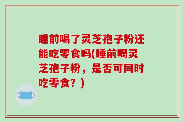 睡前喝了灵芝孢子粉还能吃零食吗(睡前喝灵芝孢子粉，是否可同时吃零食？)-第1张图片-破壁灵芝孢子粉研究指南