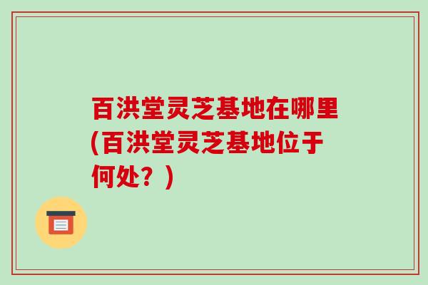 百洪堂灵芝基地在哪里(百洪堂灵芝基地位于何处?)-第1张图片-破壁灵芝孢子粉研究指南 百洪堂灵芝基地在哪里(百洪堂灵芝基地位于何处?)-第1张图片-破壁灵芝孢子粉研究指南