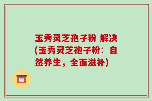 玉秀灵芝孢子粉 解决(玉秀灵芝孢子粉:自然养生,全面滋补)-第1张图片-破壁灵芝孢子粉研究指南 玉秀灵芝孢子粉 解决(玉秀灵芝孢子粉:自然养生,全面滋补)-第1张图片-破壁灵芝孢子粉研究指南