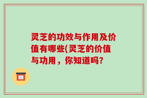 灵芝的功效与作用及价值有哪些(灵芝的价值与功用，你知道吗？-第1张图片-破壁灵芝孢子粉研究指南