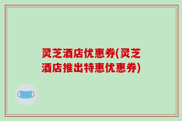 灵芝酒店优惠券(灵芝酒店推出特惠优惠券)-第1张图片-破壁灵芝孢子粉研究指南