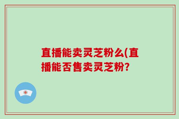 直播能卖灵芝粉么(直播能否售卖灵芝粉?-第1张图片-破壁灵芝孢子粉研究指南 直播能卖灵芝粉么(直播能否售卖灵芝粉?-第1张图片-破壁灵芝孢子粉研究指南