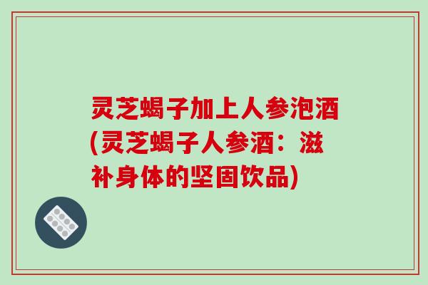 灵芝蝎子加上人参泡酒(灵芝蝎子人参酒：滋补身体的坚固饮品)-第1张图片-破壁灵芝孢子粉研究指南