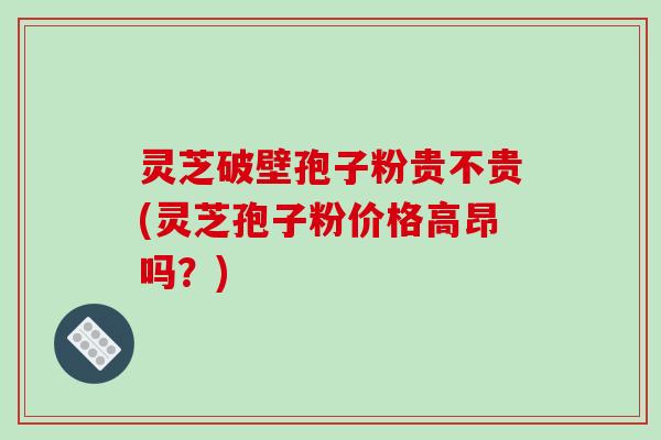 灵芝破壁孢子粉贵不贵(灵芝孢子粉价格高昂吗？)-第1张图片-破壁灵芝孢子粉研究指南