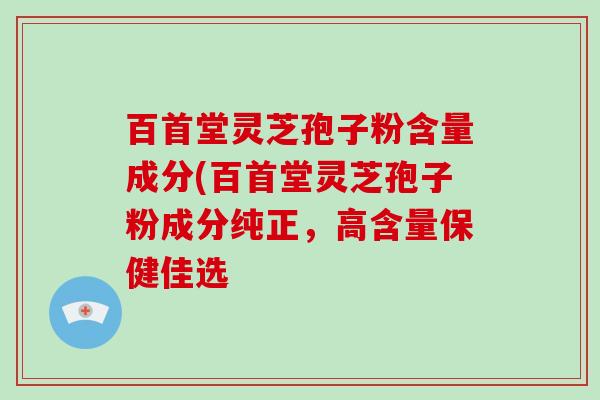 百首堂灵芝孢子粉含量成分(百首堂灵芝孢子粉成分纯正,高含量保健佳选-第1张图片-破壁灵芝孢子粉研究指南 百首堂灵芝孢子粉含量成分(百首堂灵芝孢子粉成分纯正,高含量保健佳选-第1张图片-破壁灵芝孢子粉研究指南