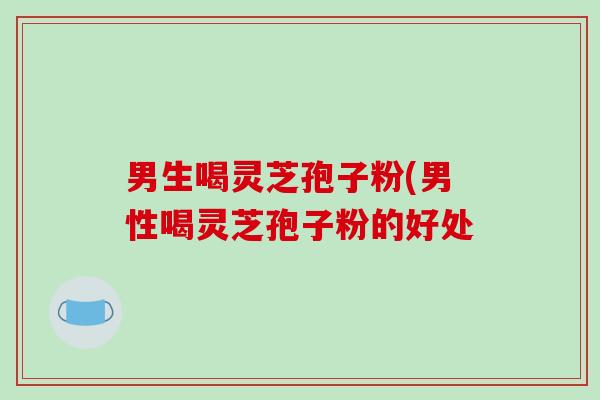 男生喝灵芝孢子粉(男性喝灵芝孢子粉的好处-第1张图片-破壁灵芝孢子粉研究指南