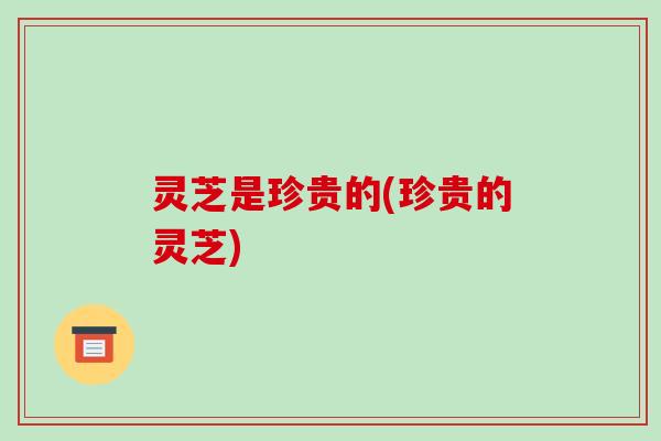 灵芝是珍贵的(珍贵的灵芝)-第1张图片-破壁灵芝孢子粉研究指南
