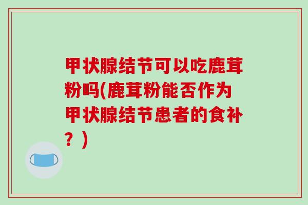 甲状腺结节可以吃鹿茸粉吗(鹿茸粉能否作为甲状腺结节患者的食补?)-第1张图片-破壁灵芝孢子粉研究指南 甲状腺结节可以吃鹿茸粉吗(鹿茸粉能否作为甲状腺结节患者的食补?)-第1张图片-破壁灵芝孢子粉研究指南