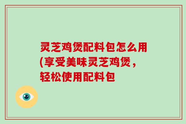灵芝鸡煲配料包怎么用(享受美味灵芝鸡煲,轻松使用配料包-第1张图片-破壁灵芝孢子粉研究指南 灵芝鸡煲配料包怎么用(享受美味灵芝鸡煲,轻松使用配料包-第1张图片-破壁灵芝孢子粉研究指南