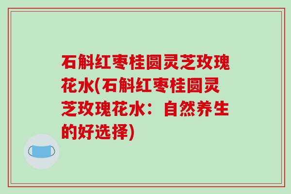 石斛红枣桂圆灵芝玫瑰花水(石斛红枣桂圆灵芝玫瑰花水：自然养生的好选择)-第1张图片-破壁灵芝孢子粉研究指南
