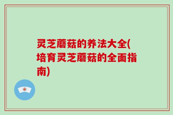 灵芝蘑菇的养法大全(培育灵芝蘑菇的全面指南)-第1张图片-破壁灵芝孢子粉研究指南