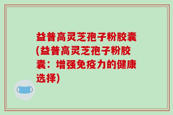 益普高灵芝孢子粉胶囊(益普高灵芝孢子粉胶囊:增强免疫力的健康选择)-第1张图片-破壁灵芝孢子粉研究指南 益普高灵芝孢子粉胶囊(益普高灵芝孢子粉胶囊:增强免疫力的健康选择)-第1张图片-破壁灵芝孢子粉研究指南