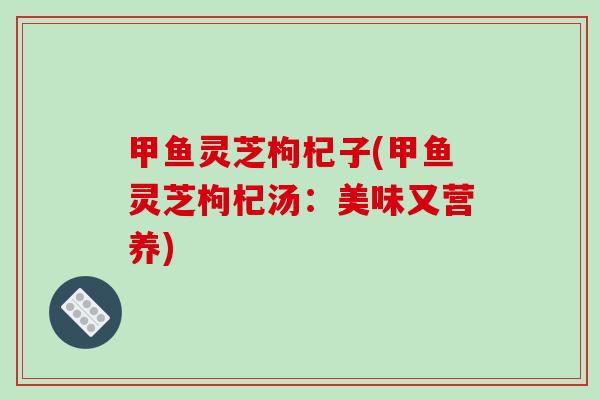 甲鱼灵芝枸杞子(甲鱼灵芝枸杞汤：美味又营养)-第1张图片-破壁灵芝孢子粉研究指南