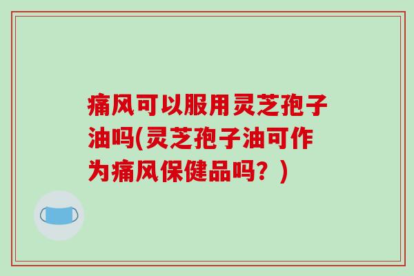痛风可以服用灵芝孢子油吗(灵芝孢子油可作为痛风保健品吗？)-第1张图片-破壁灵芝孢子粉研究指南